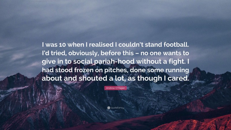 Andrew O'Hagan Quote: “I was 10 when I realised I couldn’t stand football. I’d tried, obviously, before this – no one wants to give in to social pariah-hood without a fight. I had stood frozen on pitches, done some running about and shouted a lot, as though I cared.”