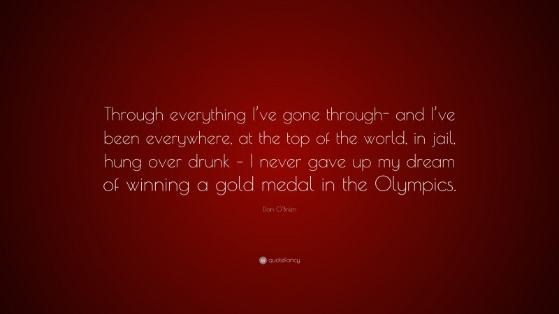 Dan O'Brien Quote: “Through everything I’ve gone through- and I’ve been everywhere, at the top of the world, in jail, hung over drunk – I never gave up my dream of winning a gold medal in the Olympics.”