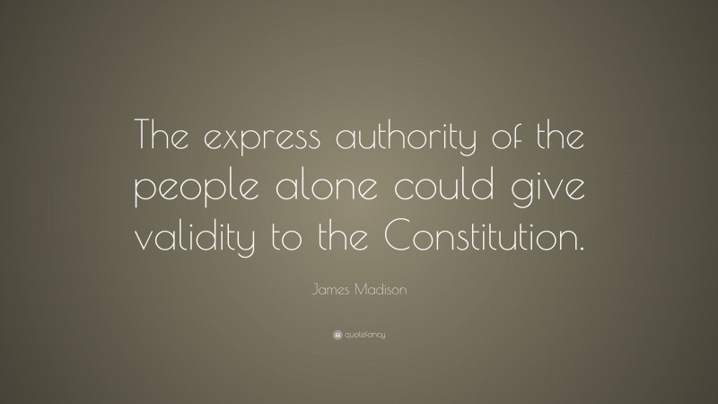 James Madison Quote: “The express authority of the people alone could give validity to the Constitution.”