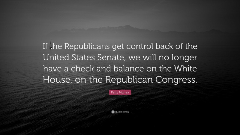 Patty Murray Quote: “If the Republicans get control back of the United States Senate, we will no longer have a check and balance on the White House, on the Republican Congress.”
