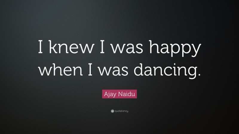 Ajay Naidu Quote: “I knew I was happy when I was dancing.”