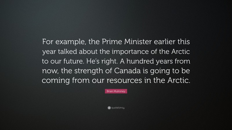 Brian Mulroney Quote: “For example, the Prime Minister earlier this year talked about the importance of the Arctic to our future. He’s right. A hundred years from now, the strength of Canada is going to be coming from our resources in the Arctic.”