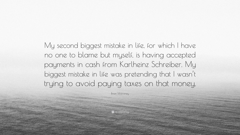 Brian Mulroney Quote: “My second biggest mistake in life, for which I have no one to blame but myself, is having accepted payments in cash from Karlheinz Schreiber. My biggest mistake in life was pretending that I wasn’t trying to avoid paying taxes on that money.”