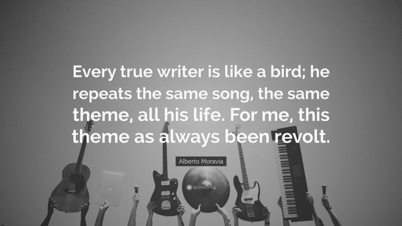 Alberto Moravia Quote: “Every true writer is like a bird; he repeats the same song, the same theme, all his life. For me, this theme as always been revolt.”