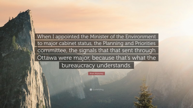 Brian Mulroney Quote: “When I appointed the Minister of the Environment to major cabinet status, the Planning and Priorities committee, the signals that that sent through Ottawa were major, because that’s what the bureaucracy understands.”