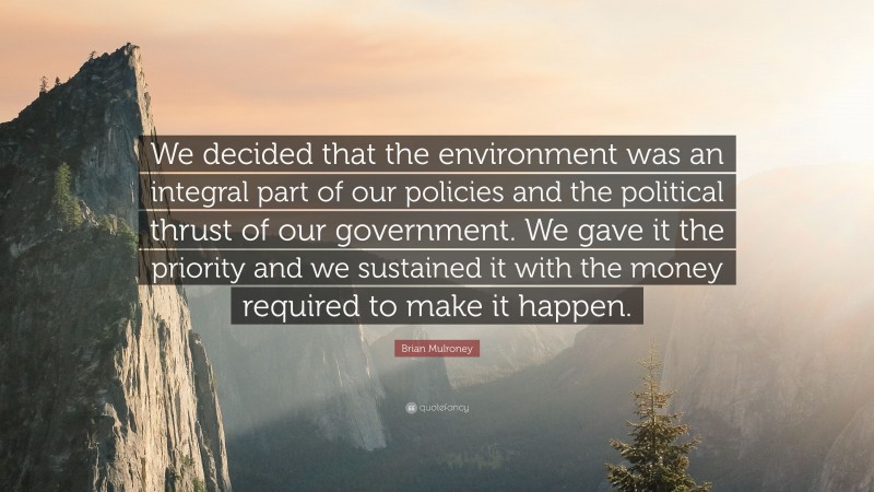 Brian Mulroney Quote: “We decided that the environment was an integral part of our policies and the political thrust of our government. We gave it the priority and we sustained it with the money required to make it happen.”