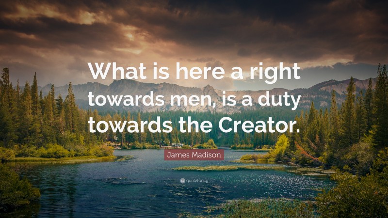 James Madison Quote: “What is here a right towards men, is a duty towards the Creator.”