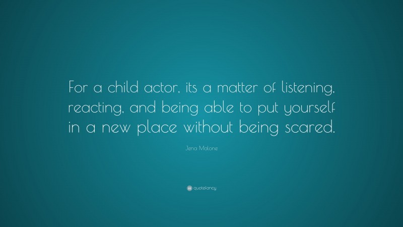 Jena Malone Quote: “For a child actor, its a matter of listening, reacting, and being able to put yourself in a new place without being scared.”