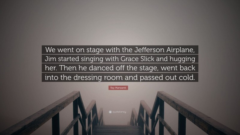 Ray Manzarek Quote: “We went on stage with the Jefferson Airplane, Jim started singing with Grace Slick and hugging her. Then he danced off the stage, went back into the dressing room and passed out cold.”