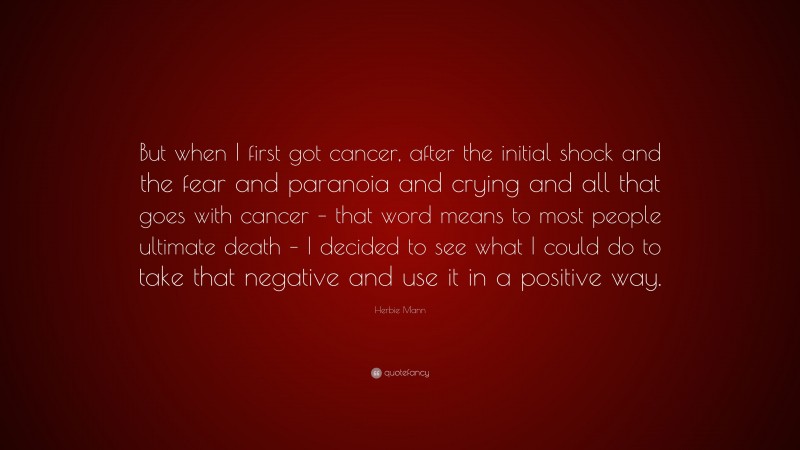 Herbie Mann Quote: “But when I first got cancer, after the initial shock and the fear and paranoia and crying and all that goes with cancer – that word means to most people ultimate death – I decided to see what I could do to take that negative and use it in a positive way.”