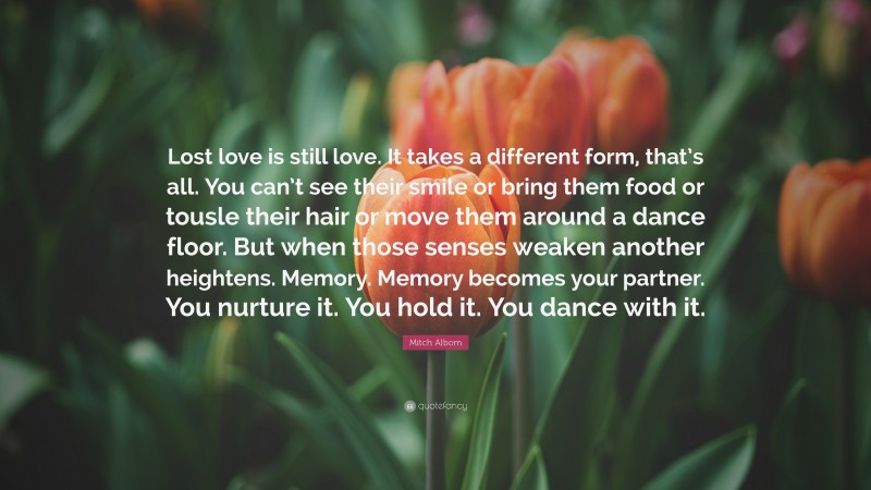 Mitch Albom Quote: “Lost love is still love. It takes a different form, that’s all. You can’t see their smile or bring them food or tousle their hair or move them around a dance floor. But when those senses weaken another heightens. Memory. Memory becomes your partner. You nurture it. You hold it. You dance with it.”