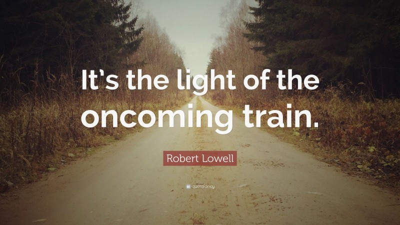 Robert Lowell Quote: “It’s the light of the oncoming train.”