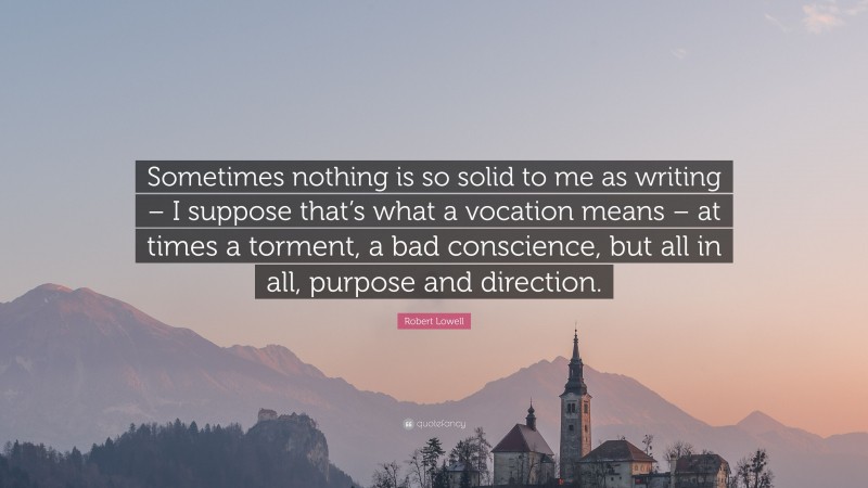 Robert Lowell Quote: “Sometimes nothing is so solid to me as writing – I suppose that’s what a vocation means – at times a torment, a bad conscience, but all in all, purpose and direction.”