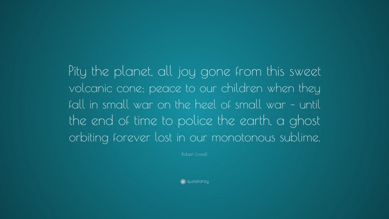 Robert Lowell Quote: “Pity the planet, all joy gone from this sweet volcanic cone; peace to our children when they fall in small war on the heel of small war – until the end of time to police the earth, a ghost orbiting forever lost in our monotonous sublime.”