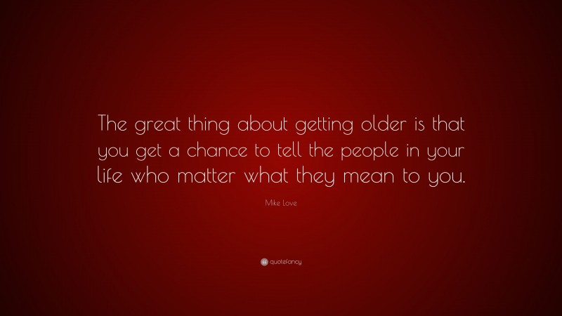 Mike Love Quote: “The great thing about getting older is that you get a chance to tell the people in your life who matter what they mean to you.”