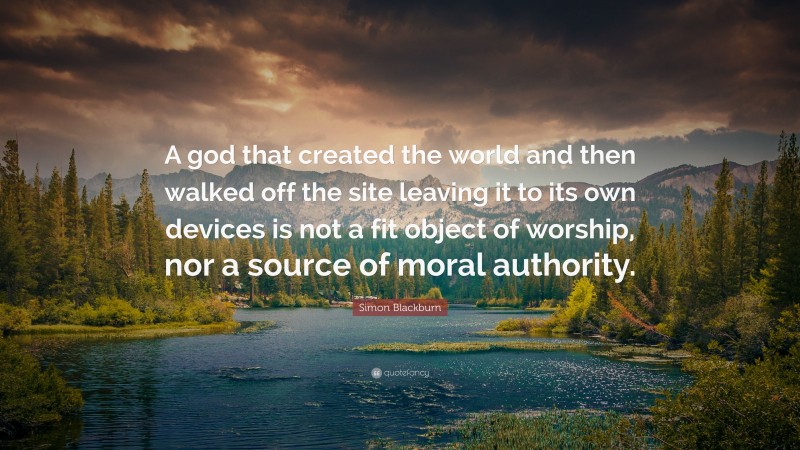 Simon Blackburn Quote: “A god that created the world and then walked off the site leaving it to its own devices is not a fit object of worship, nor a source of moral authority.”