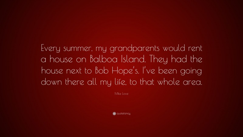 Mike Love Quote: “Every summer, my grandparents would rent a house on Balboa Island. They had the house next to Bob Hope’s. I’ve been going down there all my life, to that whole area.”