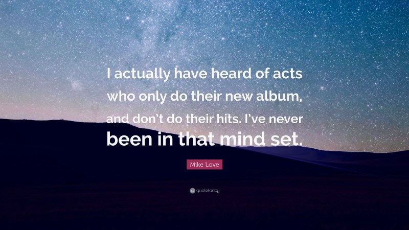 Mike Love Quote: “I actually have heard of acts who only do their new album, and don’t do their hits. I’ve never been in that mind set.”