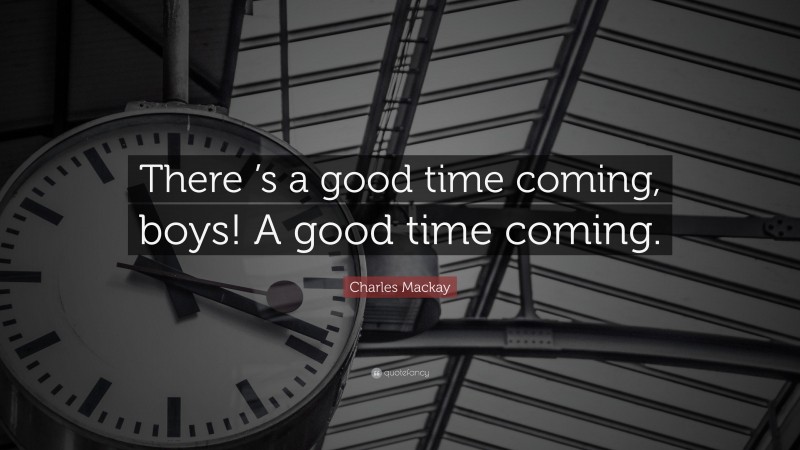 Charles Mackay Quote: “There ’s a good time coming, boys! A good time coming.”