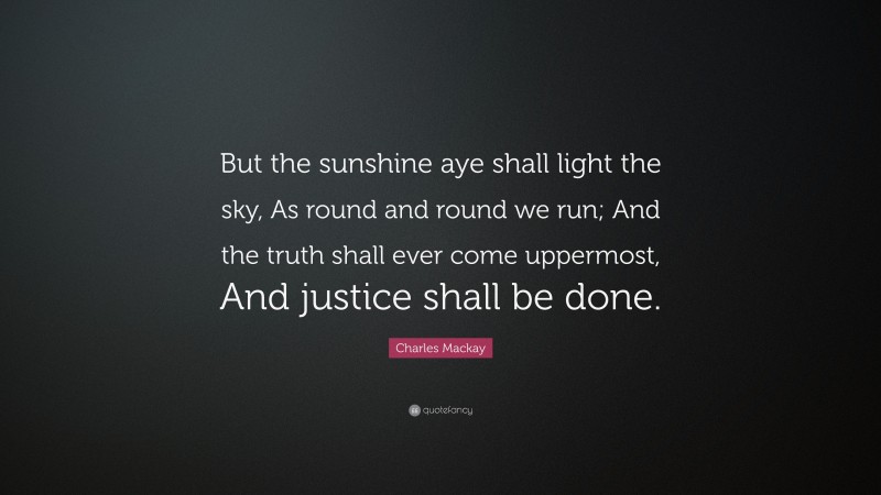 Charles Mackay Quote: “But the sunshine aye shall light the sky, As round and round we run; And the truth shall ever come uppermost, And justice shall be done.”