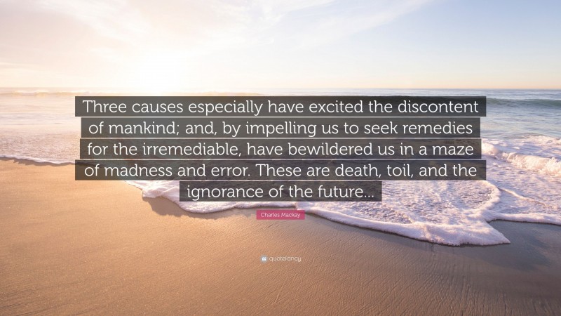 Charles Mackay Quote: “Three causes especially have excited the discontent of mankind; and, by impelling us to seek remedies for the irremediable, have bewildered us in a maze of madness and error. These are death, toil, and the ignorance of the future...”
