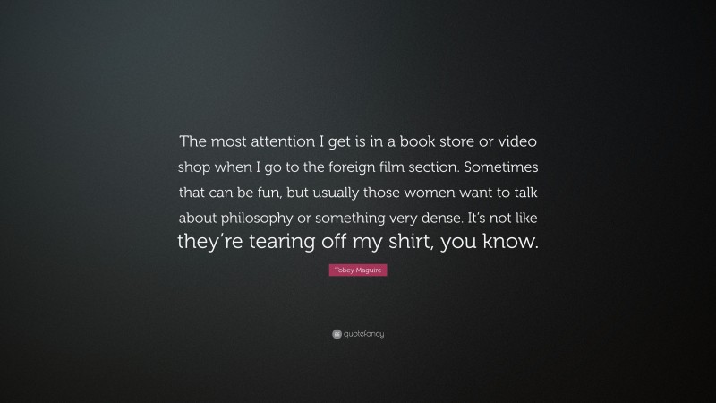 Tobey Maguire Quote: “The most attention I get is in a book store or video shop when I go to the foreign film section. Sometimes that can be fun, but usually those women want to talk about philosophy or something very dense. It’s not like they’re tearing off my shirt, you know.”