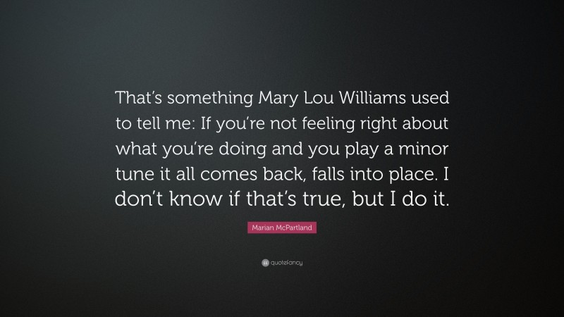 Marian McPartland Quote: “That’s something Mary Lou Williams used to tell me: If you’re not feeling right about what you’re doing and you play a minor tune it all comes back, falls into place. I don’t know if that’s true, but I do it.”