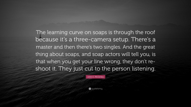 John C. McGinley Quote: “The learning curve on soaps is through the roof because it’s a three-camera setup. There’s a master and then there’s two singles. And the great thing about soaps, and soap actors will tell you, is that when you get your line wrong, they don’t re-shoot it. They just cut to the person listening.”