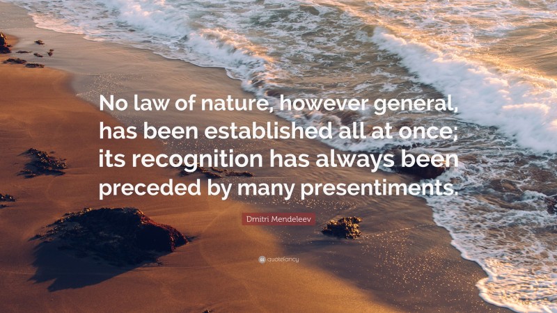 Dmitri Mendeleev Quote: “No law of nature, however general, has been established all at once; its recognition has always been preceded by many presentiments.”