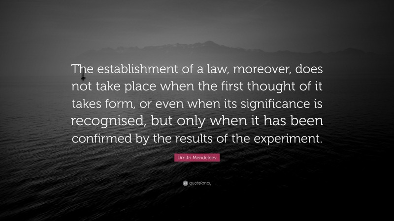 Dmitri Mendeleev Quote: “The establishment of a law, moreover, does not take place when the first thought of it takes form, or even when its significance is recognised, but only when it has been confirmed by the results of the experiment.”