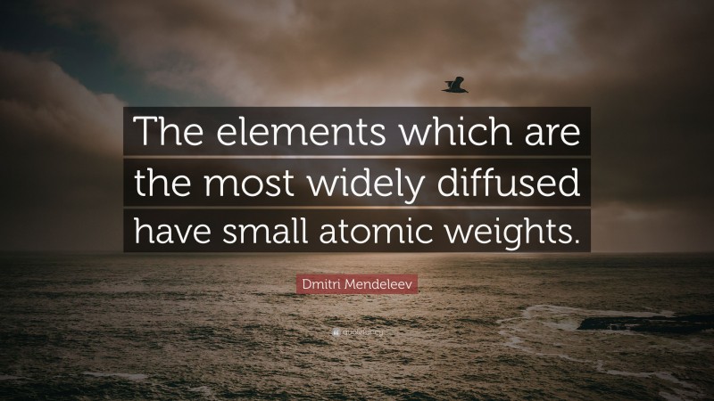 Dmitri Mendeleev Quote: “The elements which are the most widely diffused have small atomic weights.”