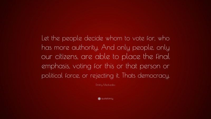 Dmitry Medvedev Quote: “Let the people decide whom to vote for, who has more authority. And only people, only our citizens, are able to place the final emphasis, voting for this or that person or political force, or rejecting it. Thats democracy.”