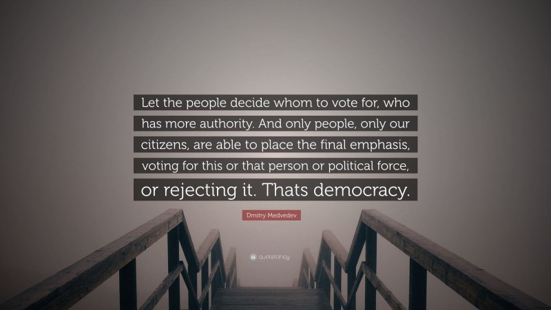 Dmitry Medvedev Quote: “Let the people decide whom to vote for, who has more authority. And only people, only our citizens, are able to place the final emphasis, voting for this or that person or political force, or rejecting it. Thats democracy.”