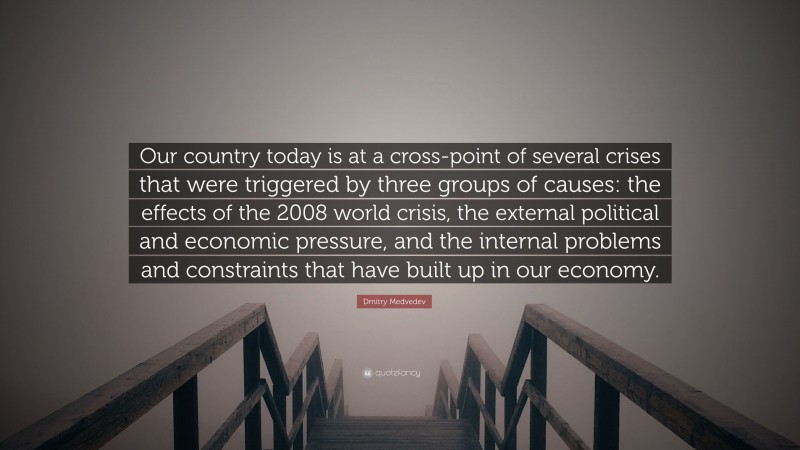 Dmitry Medvedev Quote: “Our country today is at a cross-point of several crises that were triggered by three groups of causes: the effects of the 2008 world crisis, the external political and economic pressure, and the internal problems and constraints that have built up in our economy.”