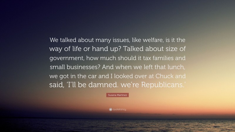 Susana Martinez Quote: “We talked about many issues, like welfare, is it the way of life or hand up? Talked about size of government, how much should it tax families and small businesses? And when we left that lunch, we got in the car and I looked over at Chuck and said, ‘I’ll be damned. we’re Republicans.’”