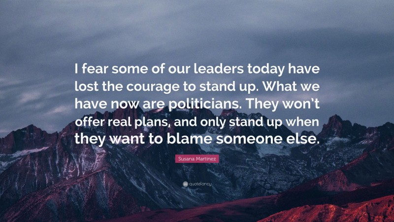 Susana Martinez Quote: “I fear some of our leaders today have lost the courage to stand up. What we have now are politicians. They won’t offer real plans, and only stand up when they want to blame someone else.”