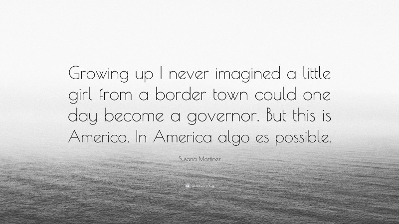 Susana Martinez Quote: “Growing up I never imagined a little girl from a border town could one day become a governor. But this is America. In America algo es possible.”