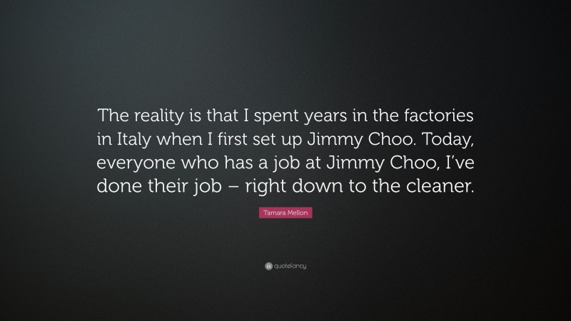 Tamara Mellon Quote: “The reality is that I spent years in the factories in Italy when I first set up Jimmy Choo. Today, everyone who has a job at Jimmy Choo, I’ve done their job – right down to the cleaner.”