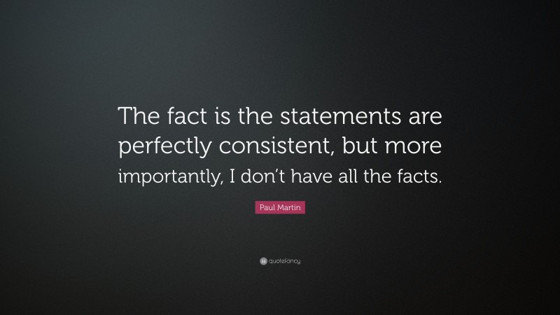 Paul Martin Quote: “The fact is the statements are perfectly consistent, but more importantly, I don’t have all the facts.”