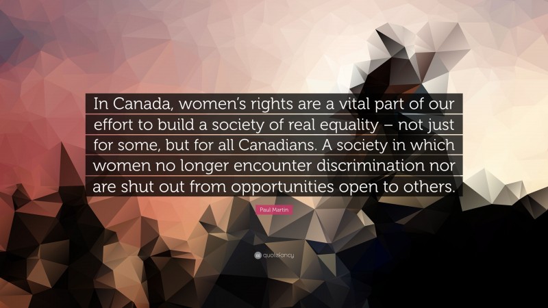 Paul Martin Quote: “In Canada, women’s rights are a vital part of our effort to build a society of real equality – not just for some, but for all Canadians. A society in which women no longer encounter discrimination nor are shut out from opportunities open to others.”