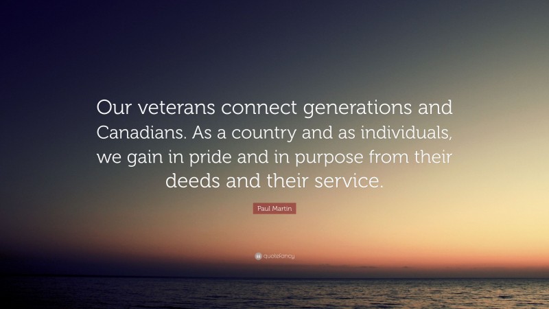 Paul Martin Quote: “Our veterans connect generations and Canadians. As a country and as individuals, we gain in pride and in purpose from their deeds and their service.”