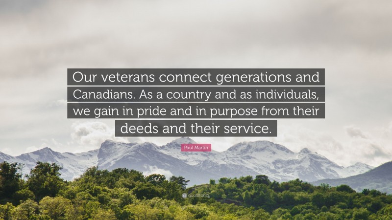 Paul Martin Quote: “Our veterans connect generations and Canadians. As a country and as individuals, we gain in pride and in purpose from their deeds and their service.”