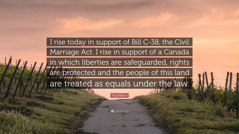 Paul Martin Quote: “I rise today in support of Bill C-38, the Civil Marriage Act. I rise in support of a Canada in which liberties are safeguarded, rights are protected and the people of this land are treated as equals under the law.”