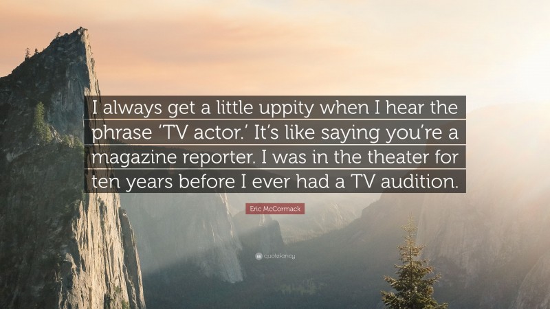 Eric McCormack Quote: “I always get a little uppity when I hear the phrase ‘TV actor.’ It’s like saying you’re a magazine reporter. I was in the theater for ten years before I ever had a TV audition.”