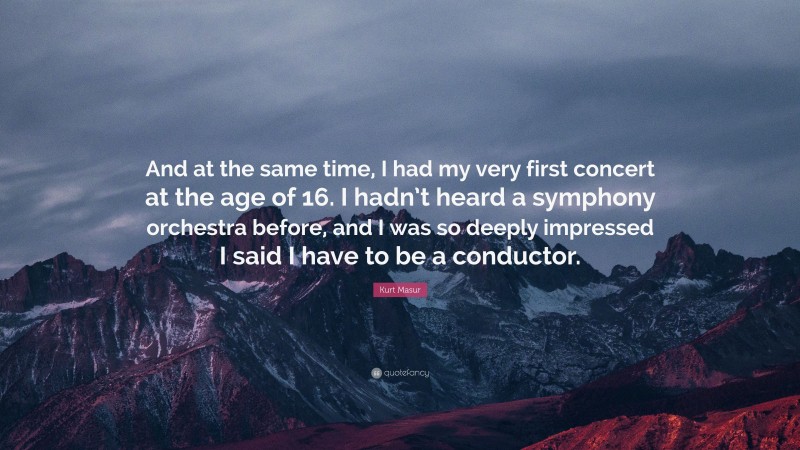 Kurt Masur Quote: “And at the same time, I had my very first concert at the age of 16. I hadn’t heard a symphony orchestra before, and I was so deeply impressed I said I have to be a conductor.”