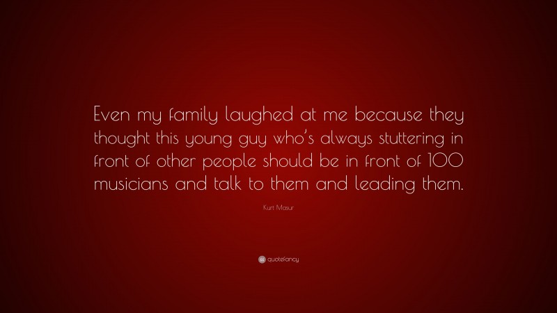 Kurt Masur Quote: “Even my family laughed at me because they thought this young guy who’s always stuttering in front of other people should be in front of 100 musicians and talk to them and leading them.”