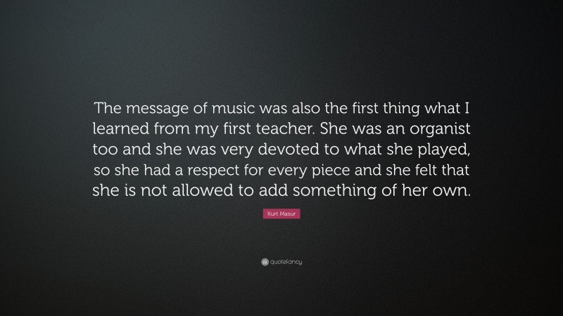 Kurt Masur Quote: “The message of music was also the first thing what I learned from my first teacher. She was an organist too and she was very devoted to what she played, so she had a respect for every piece and she felt that she is not allowed to add something of her own.”