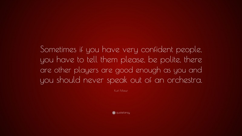 Kurt Masur Quote: “Sometimes if you have very confident people, you have to tell them please, be polite, there are other players are good enough as you and you should never speak out of an orchestra.”