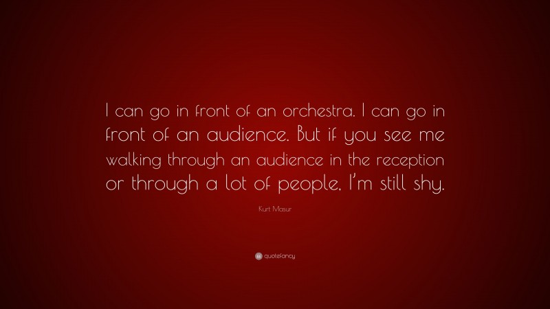 Kurt Masur Quote: “I can go in front of an orchestra. I can go in front of an audience. But if you see me walking through an audience in the reception or through a lot of people, I’m still shy.”