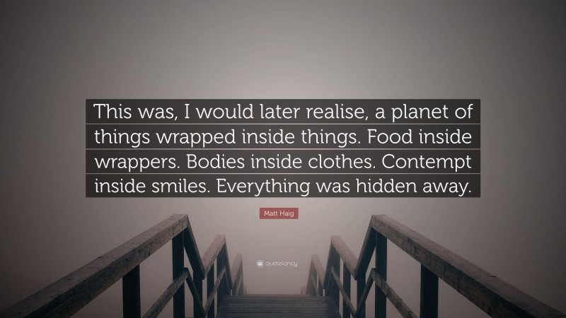 Matt Haig Quote: “This was, I would later realise, a planet of things wrapped inside things. Food inside wrappers. Bodies inside clothes. Contempt inside smiles. Everything was hidden away.”